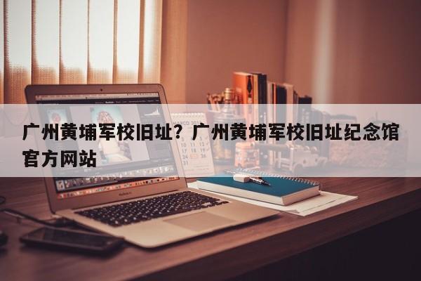 广州黄埔军校旧址？广州黄埔军校旧址纪念馆官方网站
？-第1张图片-优品飞百科