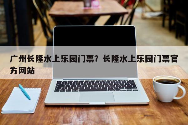 广州长隆水上乐园门票？长隆水上乐园门票官方网站
？-第1张图片-优品飞百科