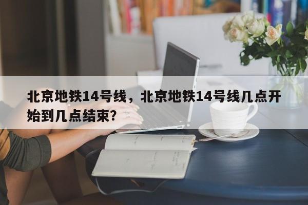 北京地铁14号线，北京地铁14号线几点开始到几点结束？-第1张图片-优品飞百科