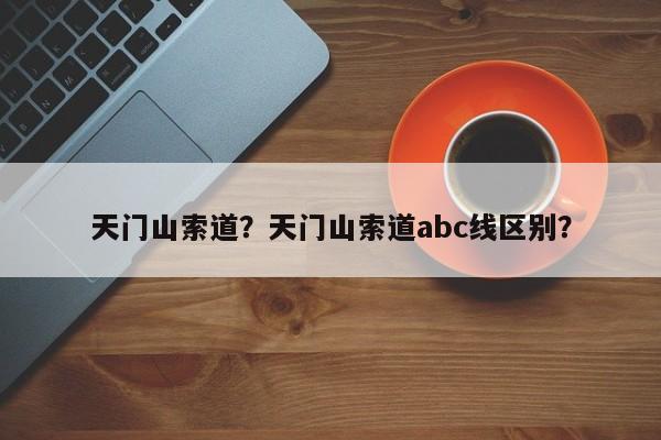 天门山索道？天门山索道abc线区别？-第1张图片-优品飞百科