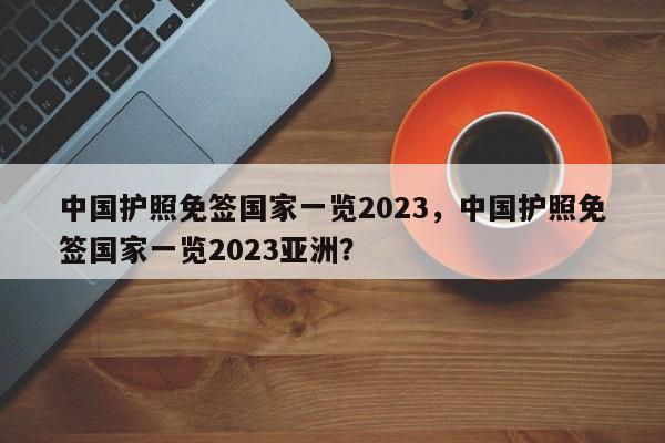 中国护照免签国家一览2023，中国护照免签国家一览2023亚洲？